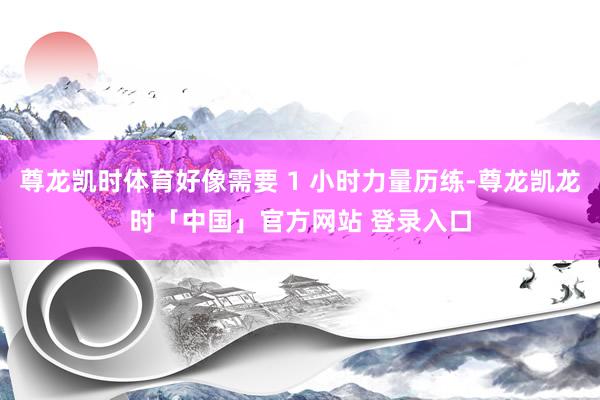 尊龙凯时体育好像需要 1 小时力量历练-尊龙凯龙时「中国」官方网站 登录入口