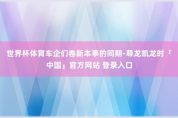世界杯体育车企们卷新本事的同期-尊龙凯龙时「中国」官方网站 登录入口