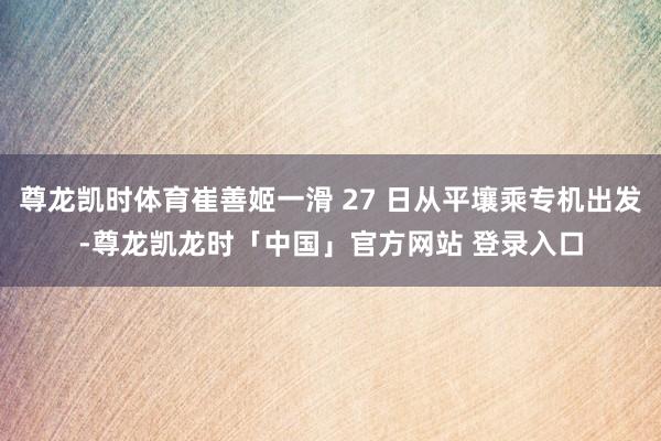 尊龙凯时体育崔善姬一滑 27 日从平壤乘专机出发-尊龙凯龙时「中国」官方网站 登录入口