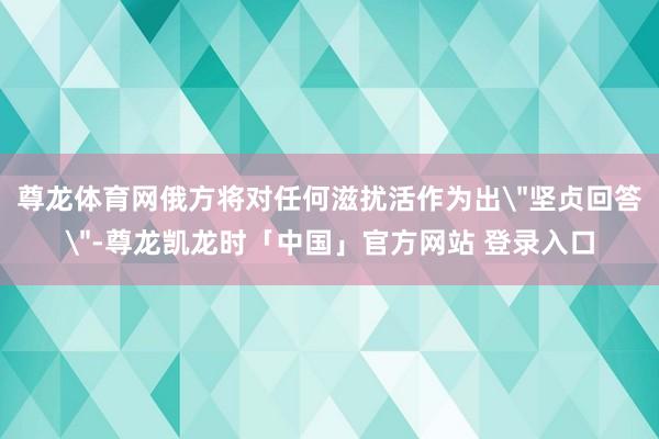 尊龙体育网俄方将对任何滋扰活作为出