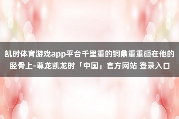 凯时体育游戏app平台千里重的铜鼎重重砸在他的胫骨上-尊龙凯龙时「中国」官方网站 登录入口