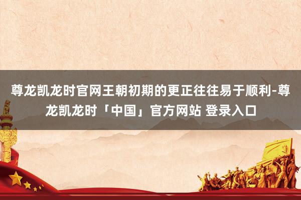 尊龙凯龙时官网王朝初期的更正往往易于顺利-尊龙凯龙时「中国」官方网站 登录入口