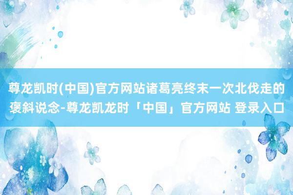 尊龙凯时(中国)官方网站诸葛亮终末一次北伐走的褒斜说念-尊龙凯龙时「中国」官方网站 登录入口