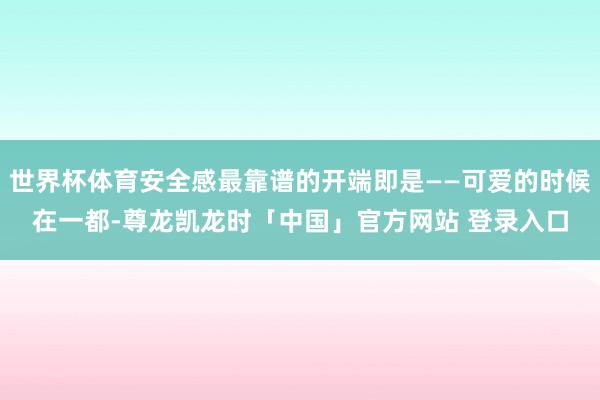 世界杯体育安全感最靠谱的开端即是——可爱的时候在一都-尊龙凯龙时「中国」官方网站 登录入口