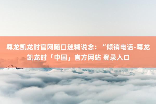 尊龙凯龙时官网随口迷糊说念：“倾销电话-尊龙凯龙时「中国」官方网站 登录入口