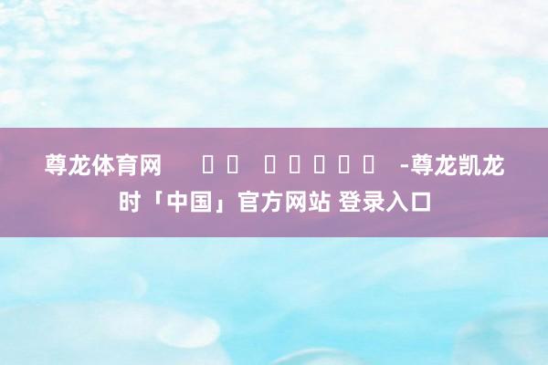 尊龙体育网      		  					  -尊龙凯龙时「中国」官方网站 登录入口