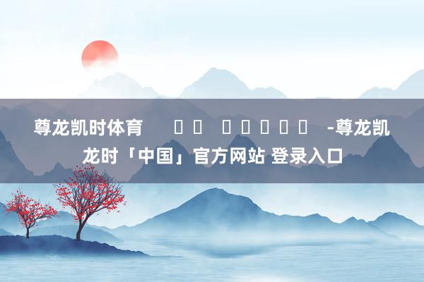 尊龙凯时体育      		  					  -尊龙凯龙时「中国」官方网站 登录入口