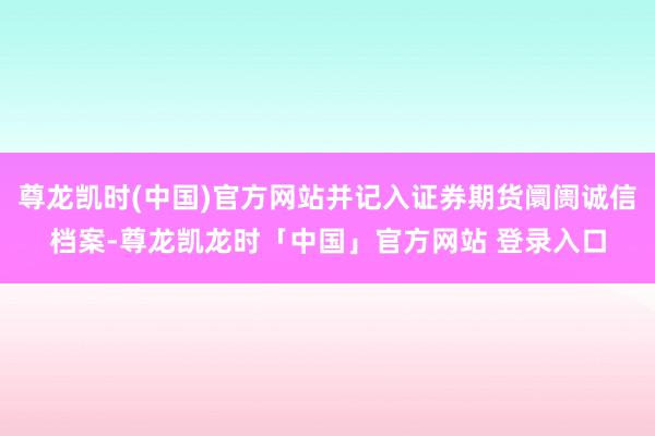 尊龙凯时(中国)官方网站并记入证券期货阛阓诚信档案-尊龙凯龙时「中国」官方网站 登录入口