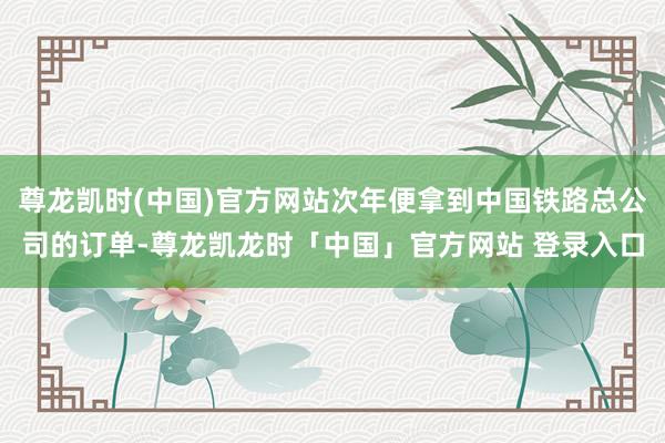 尊龙凯时(中国)官方网站次年便拿到中国铁路总公司的订单-尊龙凯龙时「中国」官方网站 登录入口