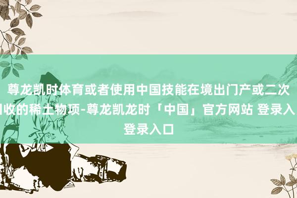 尊龙凯时体育或者使用中国技能在境出门产或二次回收的稀土物项-尊龙凯龙时「中国」官方网站 登录入口