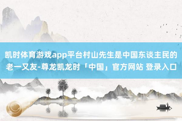 凯时体育游戏app平台村山先生是中国东谈主民的老一又友-尊龙凯龙时「中国」官方网站 登录入口