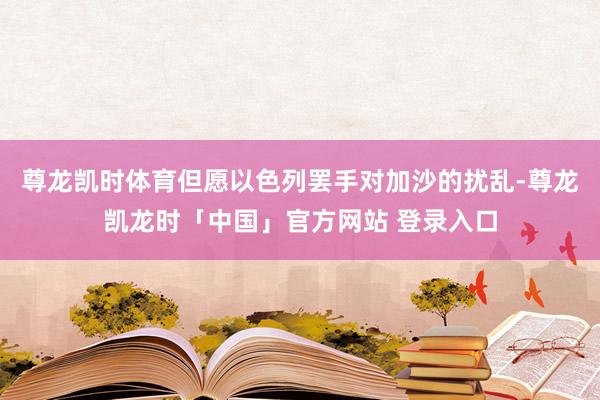 尊龙凯时体育但愿以色列罢手对加沙的扰乱-尊龙凯龙时「中国」官方网站 登录入口