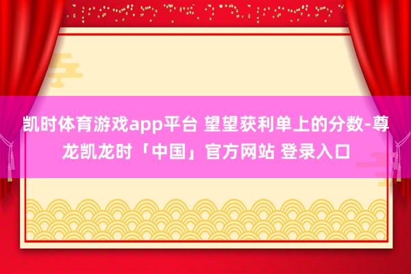 凯时体育游戏app平台 望望获利单上的分数-尊龙凯龙时「中国」官方网站 登录入口