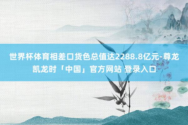 世界杯体育相差口货色总值达2288.8亿元-尊龙凯龙时「中国」官方网站 登录入口