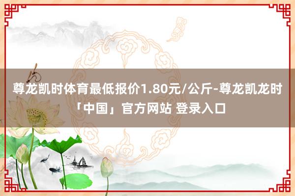 尊龙凯时体育最低报价1.80元/公斤-尊龙凯龙时「中国」官方网站 登录入口