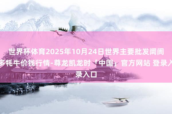 世界杯体育2025年10月24日世界主要批发阛阓雪多牦牛价钱行情-尊龙凯龙时「中国」官方网站 登录入口