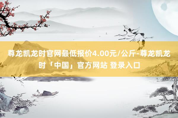 尊龙凯龙时官网最低报价4.00元/公斤-尊龙凯龙时「中国」官方网站 登录入口