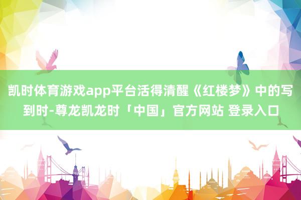 凯时体育游戏app平台活得清醒《红楼梦》中的写到时-尊龙凯龙时「中国」官方网站 登录入口