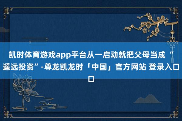 凯时体育游戏app平台从一启动就把父母当成 “遥远投资”-尊龙凯龙时「中国」官方网站 登录入口