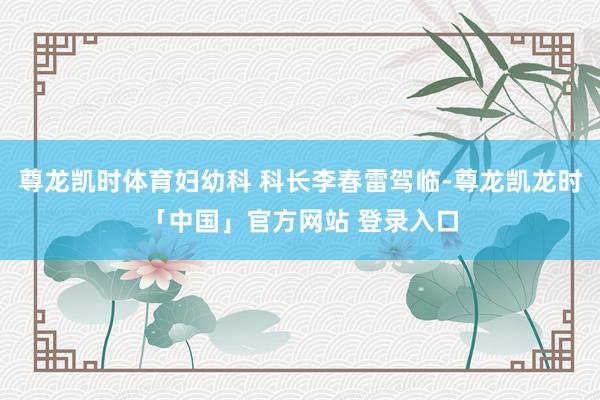 尊龙凯时体育妇幼科 科长李春雷驾临-尊龙凯龙时「中国」官方网站 登录入口