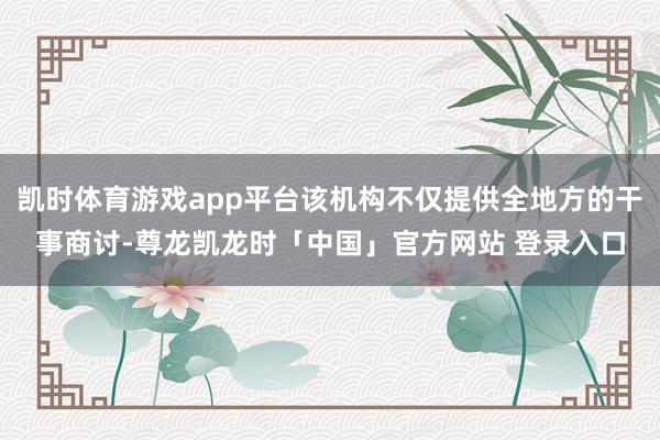 凯时体育游戏app平台该机构不仅提供全地方的干事商讨-尊龙凯龙时「中国」官方网站 登录入口