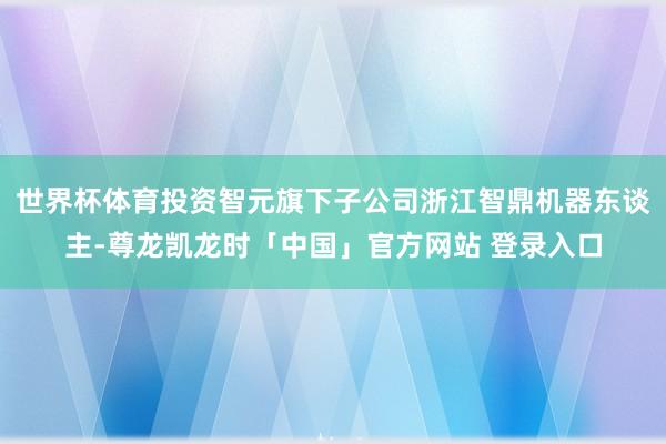 世界杯体育投资智元旗下子公司浙江智鼎机器东谈主-尊龙凯龙时「中国」官方网站 登录入口