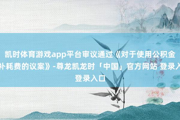 凯时体育游戏app平台审议通过《对于使用公积金弥补耗费的议案》-尊龙凯龙时「中国」官方网站 登录入口