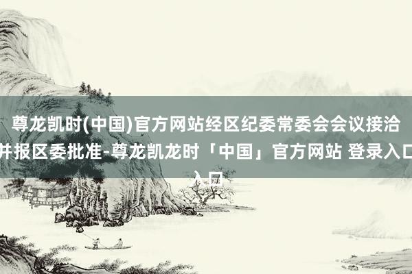 尊龙凯时(中国)官方网站经区纪委常委会会议接洽并报区委批准-尊龙凯龙时「中国」官方网站 登录入口