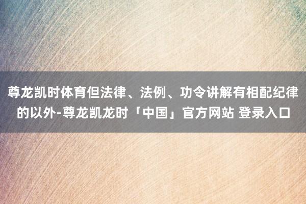 尊龙凯时体育但法律、法例、功令讲解有相配纪律的以外-尊龙凯龙时「中国」官方网站 登录入口