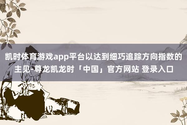 凯时体育游戏app平台以达到细巧追踪方向指数的主见-尊龙凯龙时「中国」官方网站 登录入口