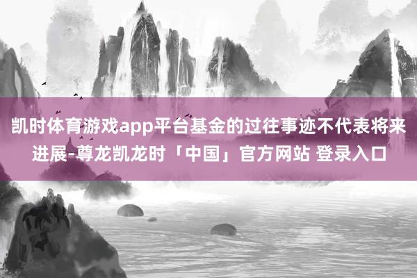 凯时体育游戏app平台基金的过往事迹不代表将来进展-尊龙凯龙时「中国」官方网站 登录入口
