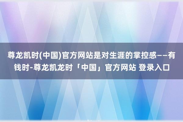 尊龙凯时(中国)官方网站是对生涯的掌控感——有钱时-尊龙凯龙时「中国」官方网站 登录入口