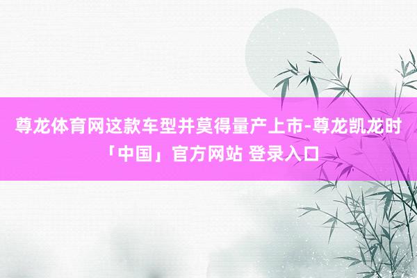 尊龙体育网这款车型并莫得量产上市-尊龙凯龙时「中国」官方网站 登录入口