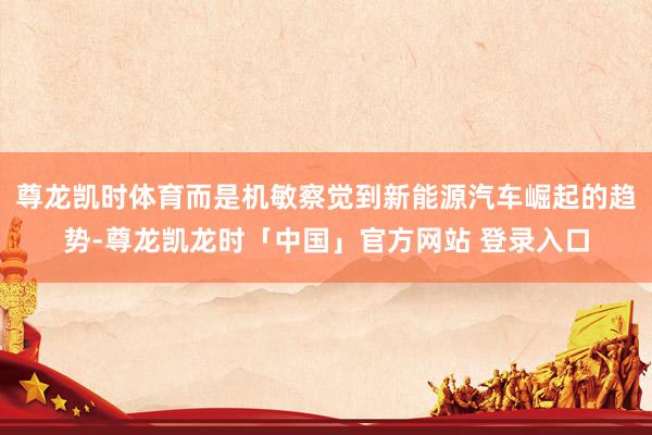 尊龙凯时体育而是机敏察觉到新能源汽车崛起的趋势-尊龙凯龙时「中国」官方网站 登录入口