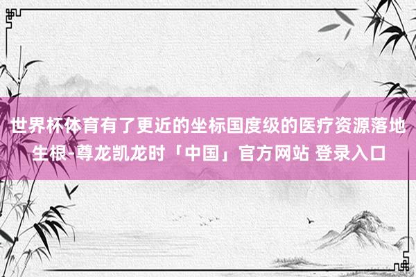 世界杯体育有了更近的坐标国度级的医疗资源落地生根-尊龙凯龙时「中国」官方网站 登录入口