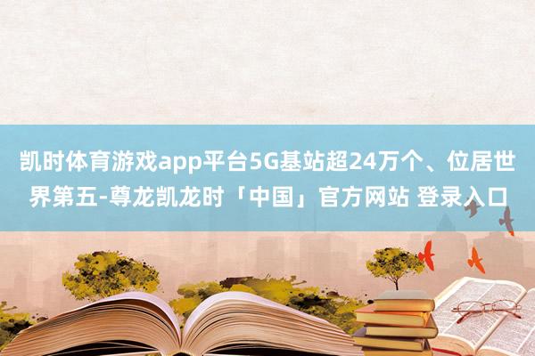 凯时体育游戏app平台5G基站超24万个、位居世界第五-尊龙凯龙时「中国」官方网站 登录入口