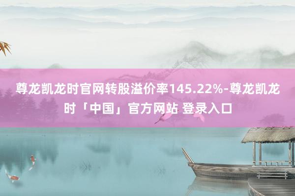 尊龙凯龙时官网转股溢价率145.22%-尊龙凯龙时「中国」官方网站 登录入口