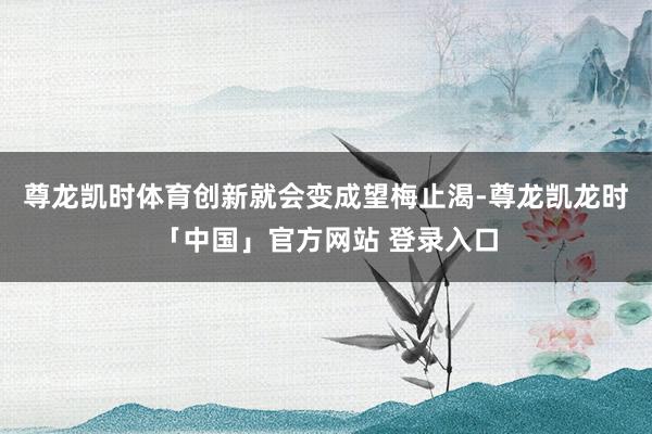 尊龙凯时体育创新就会变成望梅止渴-尊龙凯龙时「中国」官方网站 登录入口