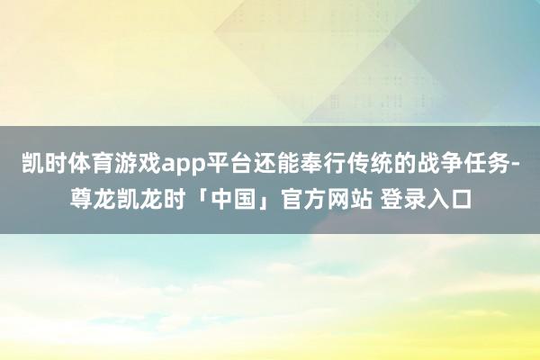 凯时体育游戏app平台还能奉行传统的战争任务-尊龙凯龙时「中国」官方网站 登录入口