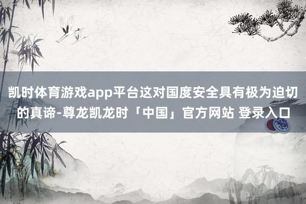 凯时体育游戏app平台这对国度安全具有极为迫切的真谛-尊龙凯龙时「中国」官方网站 登录入口