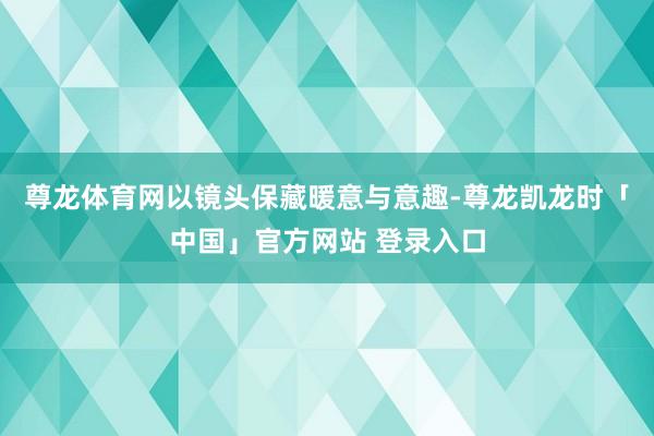 尊龙体育网以镜头保藏暖意与意趣-尊龙凯龙时「中国」官方网站 登录入口