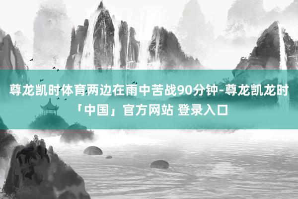 尊龙凯时体育两边在雨中苦战90分钟-尊龙凯龙时「中国」官方网站 登录入口
