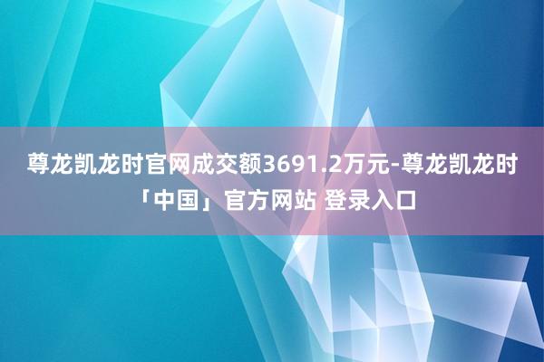 尊龙凯龙时官网成交额3691.2万元-尊龙凯龙时「中国」官方网站 登录入口