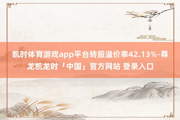 凯时体育游戏app平台转股溢价率42.13%-尊龙凯龙时「中国」官方网站 登录入口