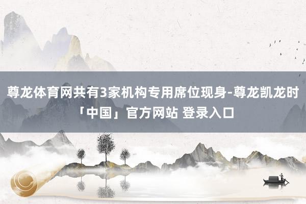 尊龙体育网共有3家机构专用席位现身-尊龙凯龙时「中国」官方网站 登录入口