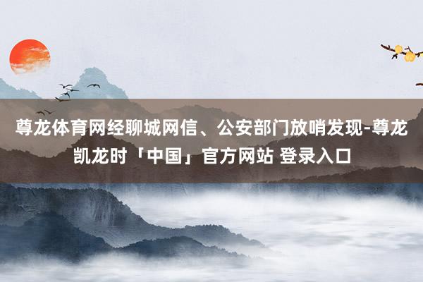尊龙体育网经聊城网信、公安部门放哨发现-尊龙凯龙时「中国」官方网站 登录入口
