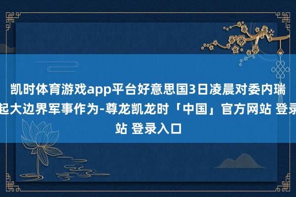 凯时体育游戏app平台好意思国3日凌晨对委内瑞拉发起大边界军事作为-尊龙凯龙时「中国」官方网站 登录入口