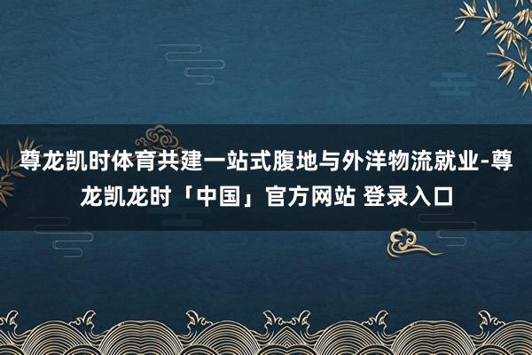 尊龙凯时体育共建一站式腹地与外洋物流就业-尊龙凯龙时「中国」官方网站 登录入口