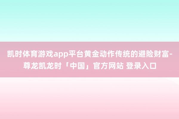 凯时体育游戏app平台黄金动作传统的避险财富-尊龙凯龙时「中国」官方网站 登录入口