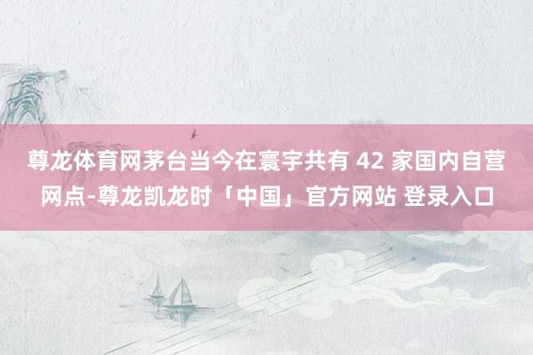 尊龙体育网茅台当今在寰宇共有 42 家国内自营网点-尊龙凯龙时「中国」官方网站 登录入口